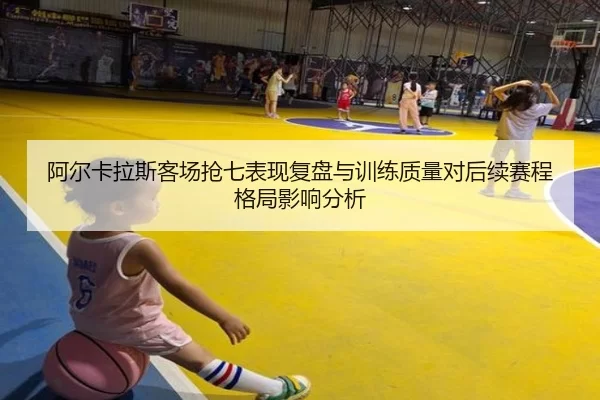 阿尔卡拉斯客场抢七表现复盘与训练质量对后续赛程格局影响分析